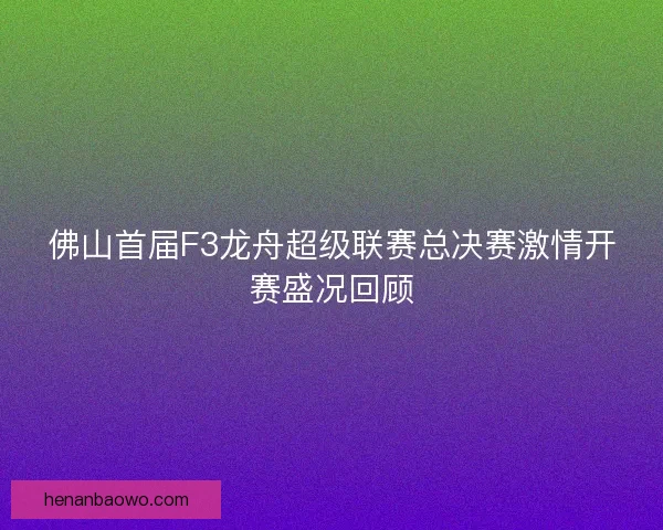 佛山首届F3龙舟超级联赛总决赛激情开赛盛况回顾