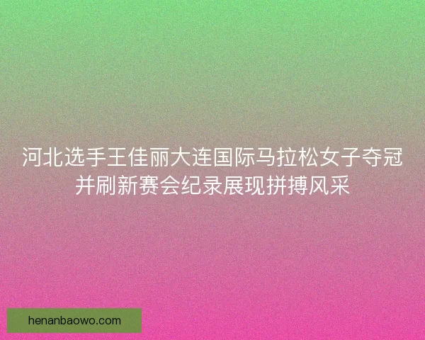 河北选手王佳丽大连国际马拉松女子夺冠并刷新赛会纪录展现拼搏风采