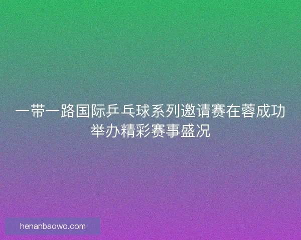 一带一路国际乒乓球系列邀请赛在蓉成功举办精彩赛事盛况