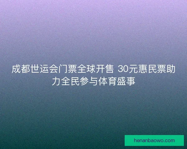 成都世运会门票全球开售 30元惠民票助力全民参与体育盛事