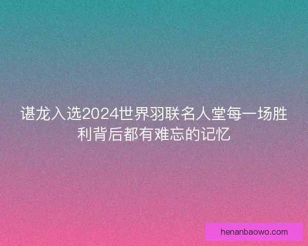 谌龙入选2024世界羽联名人堂每一场胜利背后都有难忘的记忆