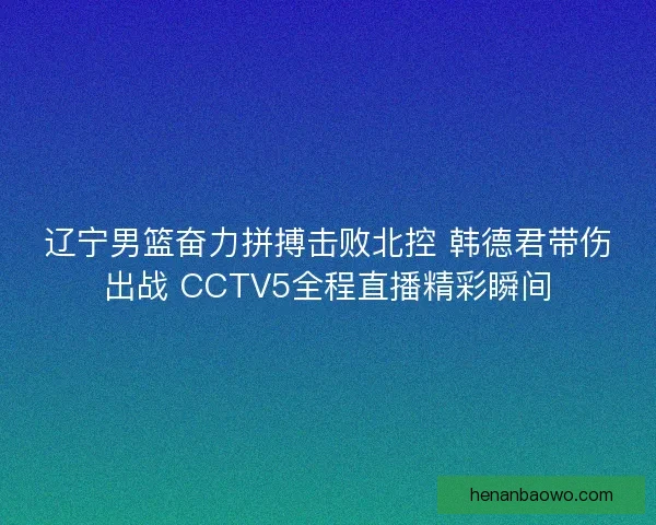 辽宁男篮奋力拼搏击败北控 韩德君带伤出战 CCTV5全程直播精彩瞬间