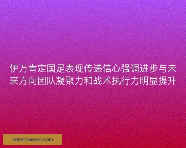 伊万肯定国足表现传递信心强调进步与未来方向团队凝聚力和战术执行力明显提升